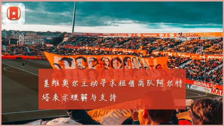 基维奥尔主动寻求租借离队阿尔特塔表示理解与支持