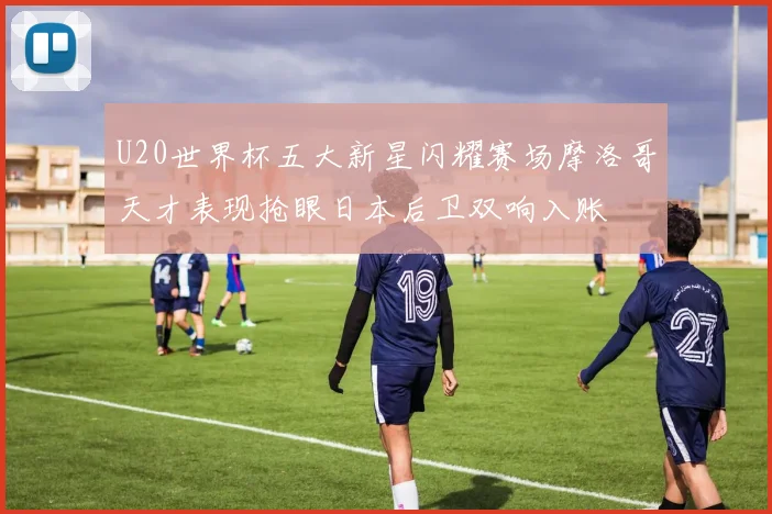 U20世界杯五大新星闪耀赛场摩洛哥天才表现抢眼日本后卫双响入账