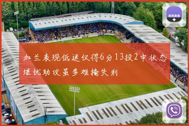 加兰表现低迷仅得6分13投2中状态堪忧助攻虽多难掩失利