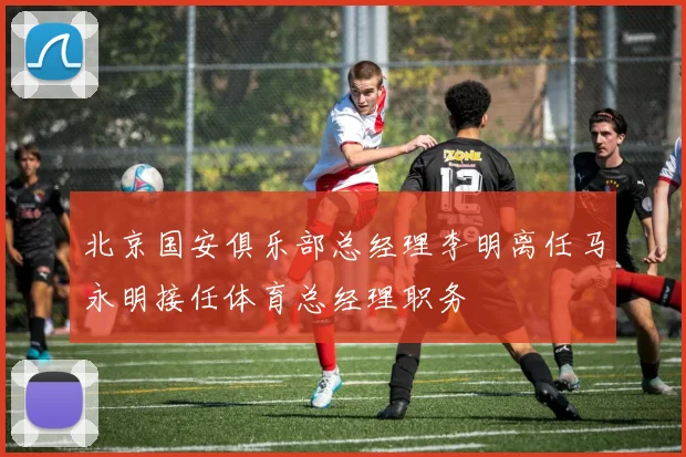 北京国安俱乐部总经理李明离任马永明接任体育总经理职务