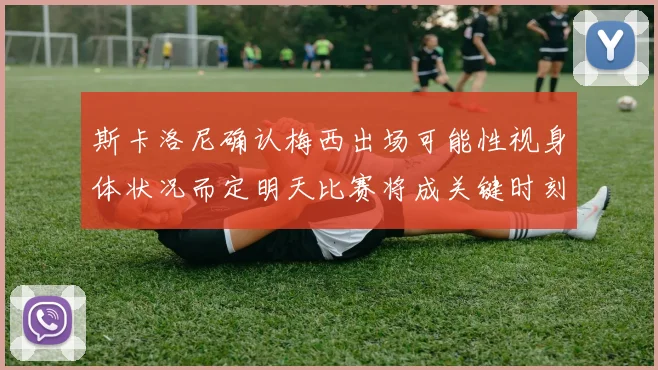 斯卡洛尼确认梅西出场可能性视身体状况而定明天比赛将成关键时刻