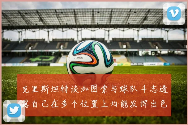 克里斯坦特谈加图索与球队斗志透露自己在多个位置上均能发挥出色