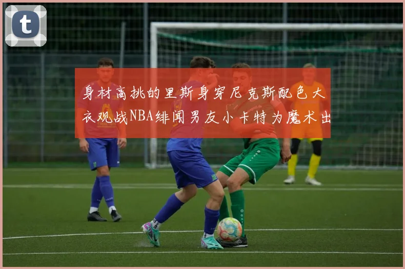 身材高挑的里斯身穿尼克斯配色大衣观战NBA绯闻男友小卡特为魔术出战