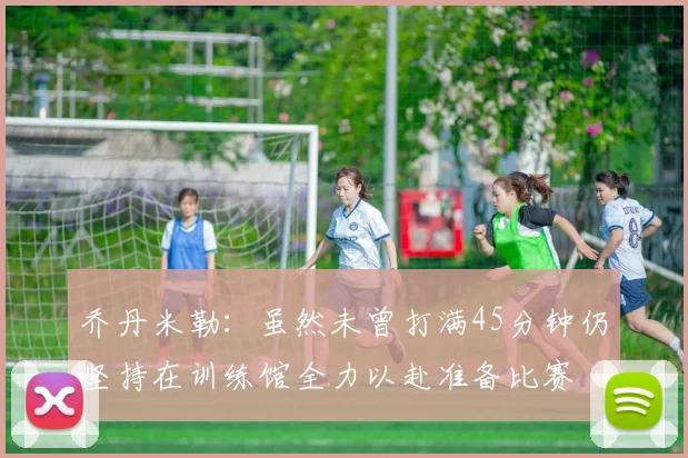 乔丹米勒：虽然未曾打满45分钟仍坚持在训练馆全力以赴准备比赛