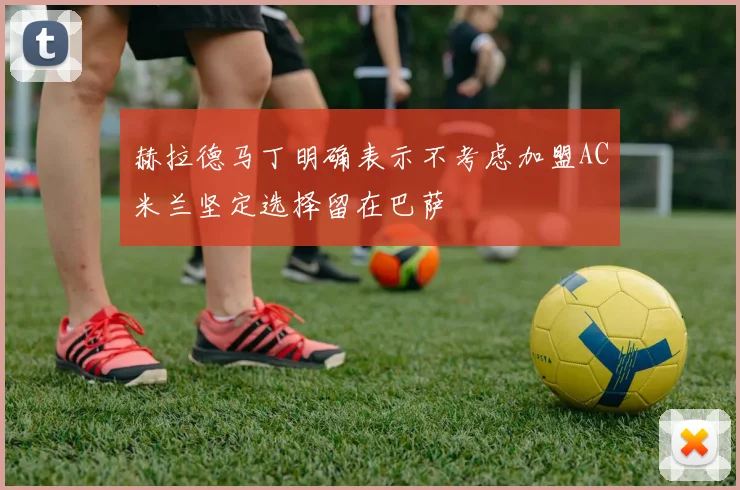 赫拉德马丁明确表示不考虑加盟AC米兰坚定选择留在巴萨