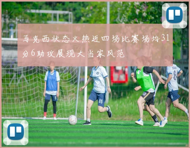 马克西状态火热近四场比赛场均31分6助攻展现大当家风范