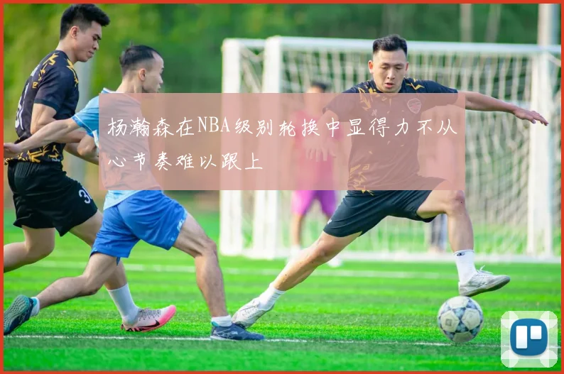 杨瀚森在NBA级别轮换中显得力不从心节奏难以跟上
