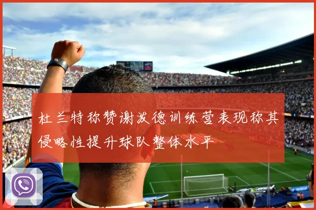 杜兰特称赞谢泼德训练营表现称其侵略性提升球队整体水平