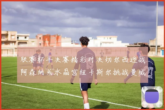 联赛杯半决赛精彩对决切尔西迎战阿森纳或水晶宫纽卡斯尔挑战曼城