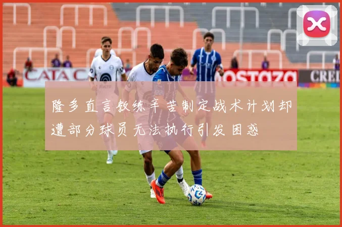 隆多直言教练辛苦制定战术计划却遭部分球员无法执行引发困惑