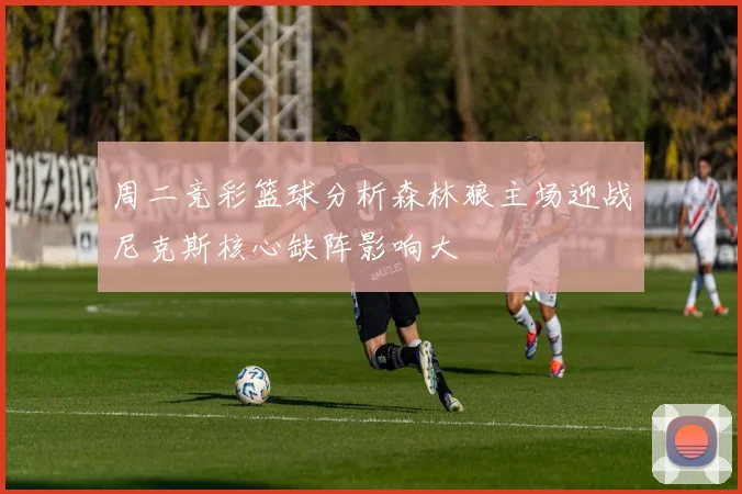 周二竞彩篮球分析森林狼主场迎战尼克斯核心缺阵影响大