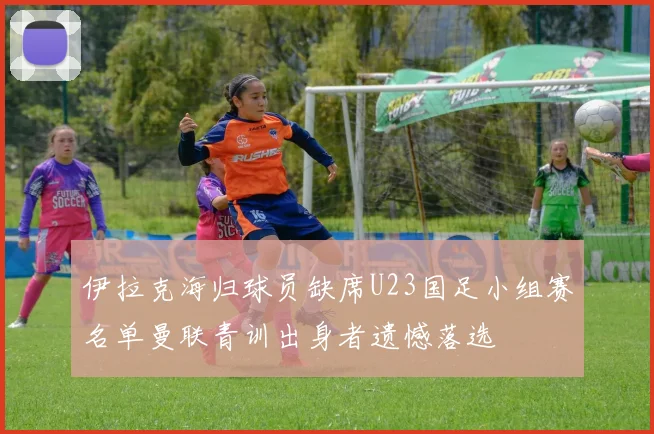 伊拉克海归球员缺席U23国足小组赛名单曼联青训出身者遗憾落选