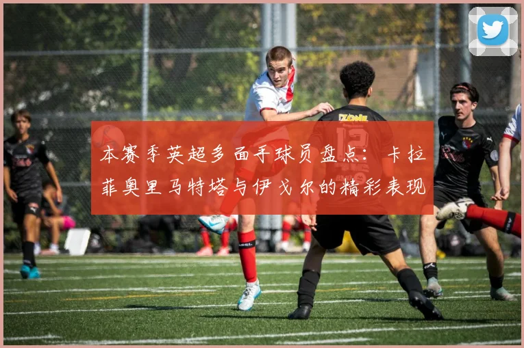 本赛季英超多面手球员盘点：卡拉菲奥里马特塔与伊戈尔的精彩表现