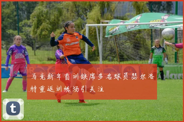 马竞新年首训缺席多名球员瑟尔洛特重返训练场引关注