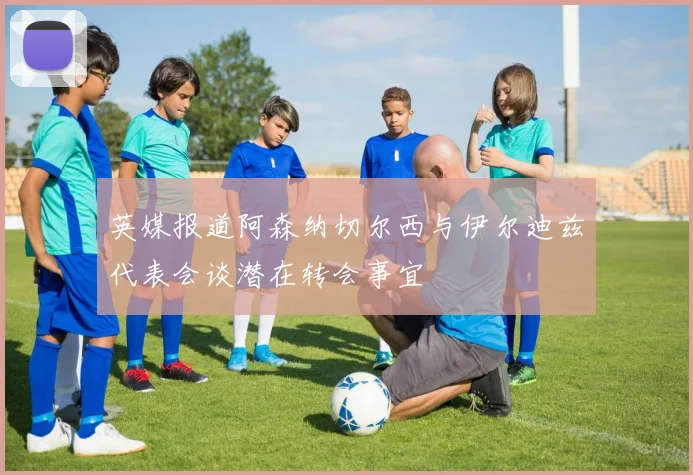 英媒报道阿森纳切尔西与伊尔迪兹代表会谈潜在转会事宜
