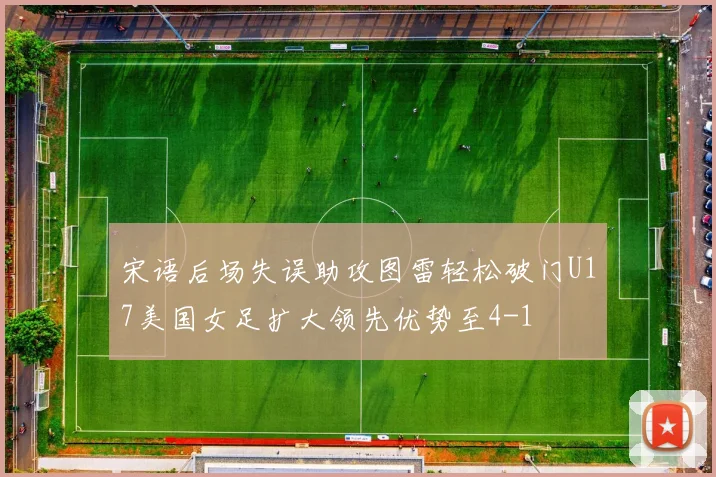 宋语后场失误助攻图雷轻松破门U17美国女足扩大领先优势至4-1
