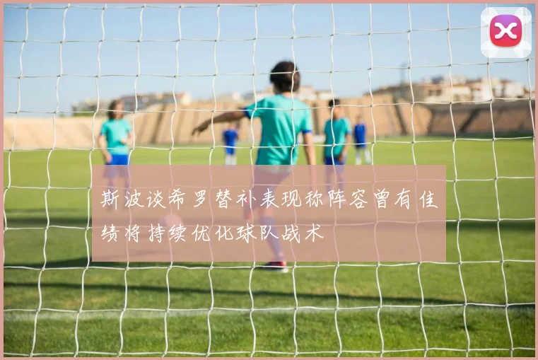 斯波谈希罗替补表现称阵容曾有佳绩将持续优化球队战术