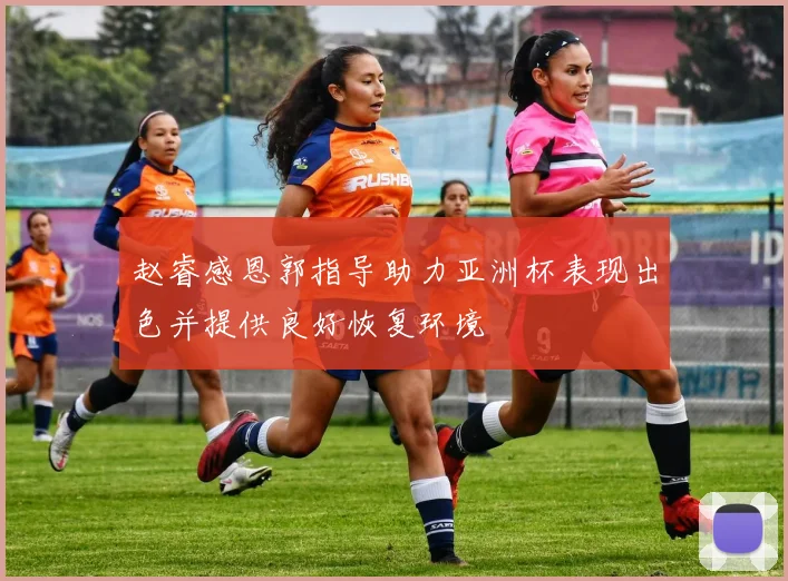 赵睿感恩郭指导助力亚洲杯表现出色并提供良好恢复环境